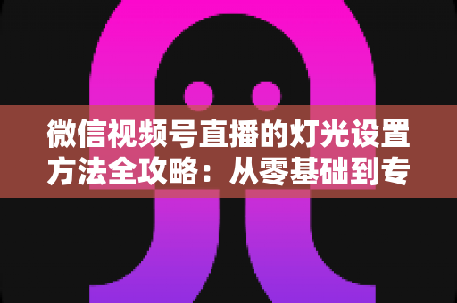 微信视频号直播的灯光设置方法全攻略：从零基础到专业主播的打光实战指南