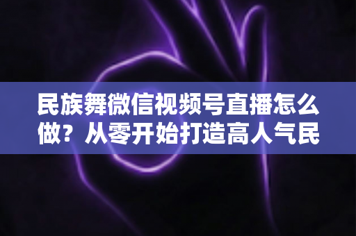 民族舞微信视频号直播怎么做?从零开始打造高人气民族舞直播间的完整攻略 民族舞微信视频号直播怎么做?从零开始打造高人气民族舞直播间的完整攻略