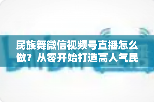 民族舞微信视频号直播怎么做？从零开始打造高人气民族舞直播间的完整攻略