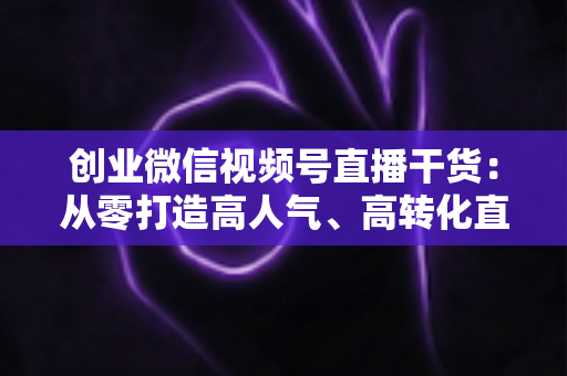 创业微信视频号直播干货:从零打造高人气、高转化直播间的完整实战指南 创业微信视频号直播干货:从零打造高人气、高转化直播间的完整实战指南