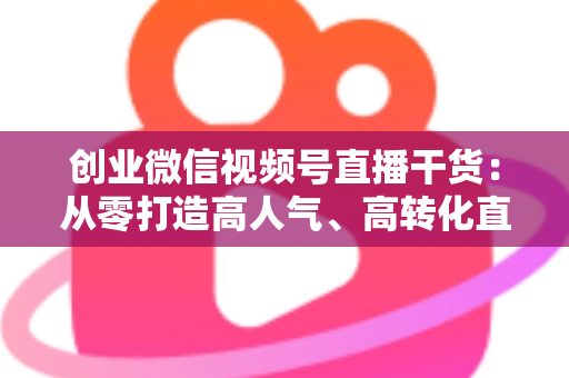 创业微信视频号直播干货:从零打造高人气、高转化直播间的完整实战指南 创业微信视频号直播干货:从零打造高人气、高转化直播间的完整实战指南