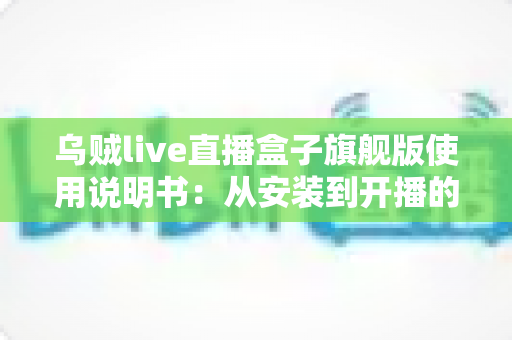 乌贼live直播盒子旗舰版使用说明书：从安装到开播的全流程实战指南
