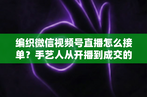 编织微信视频号直播怎么接单？手艺人从开播到成交的完整实战指南