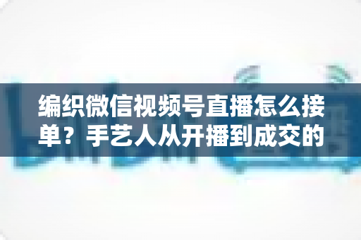 编织微信视频号直播怎么接单？手艺人从开播到成交的完整实战指南