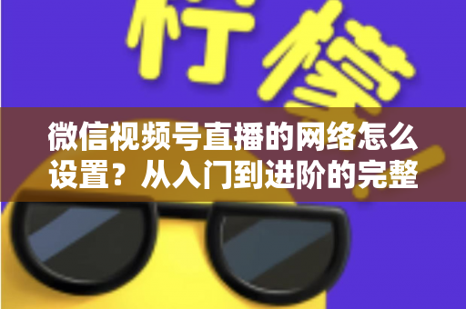 微信视频号直播的网络怎么设置?从入门到进阶的完整网络配置指南 微信视频号直播的网络怎么设置?从入门到进阶的完整网络配置指南