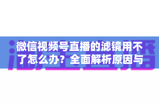 微信视频号直播的滤镜用不了怎么办?全面解析原因与实用解决方案,快速恢复你的美颜滤镜功能 微信视频号直播的滤镜用不了怎么办?全面解析原因与实用解决方案,快速恢复你的美颜滤镜功能