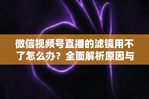 微信视频号直播的滤镜用不了怎么办?全面解析原因与实用解决方案,快速恢复你的美颜滤镜功能 微信视频号直播的滤镜用不了怎么办?全面解析原因与实用解决方案,快速恢复你的美颜滤镜功能