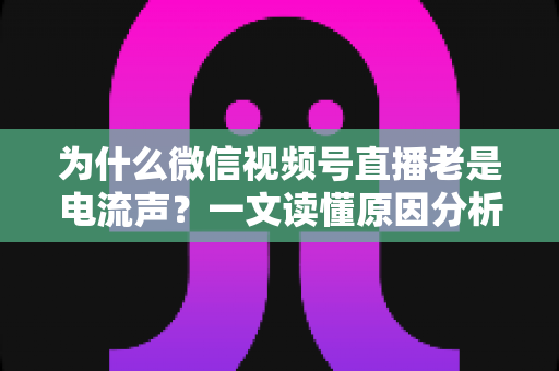 为什么微信视频号直播老是电流声？一文读懂原因分析与实用解决方法