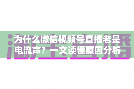 为什么微信视频号直播老是电流声？一文读懂原因分析与实用解决方法