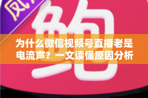 为什么微信视频号直播老是电流声？一文读懂原因分析与实用解决方法