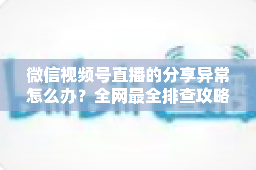 微信视频号直播的分享异常怎么办?全网最全排查攻略与实用解决方案一学就会 微信视频号直播的分享异常怎么办?全网最全排查攻略与实用解决方案一学就会