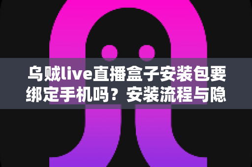 乌贼live直播盒子安装包要绑定手机吗？安装流程与隐私安全全解析