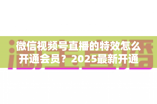 微信视频号直播的特效怎么开通会员?2025最新开通流程与使用技巧全攻略 微信视频号直播的特效怎么开通会员?2025最新开通流程与使用技巧全攻略