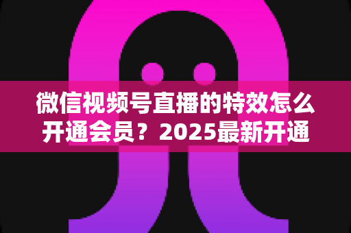 微信视频号直播的特效怎么开通会员？2025最新开通流程与使用技巧全攻略