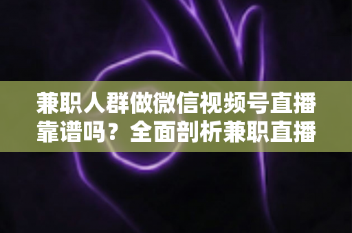 兼职人群做微信视频号直播靠谱吗？全面剖析兼职直播的真实前景、潜在风险与实用入门指南