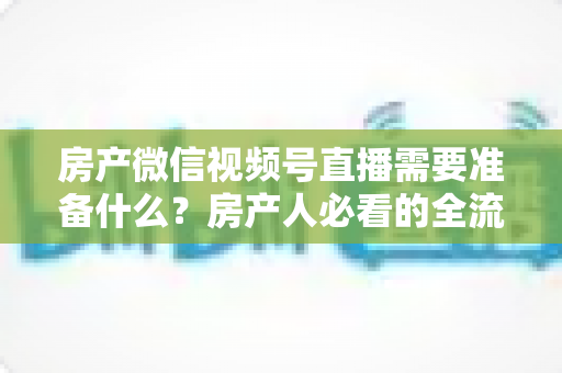 房产微信视频号直播需要准备什么?房产人必看的全流程筹备清单与实战指南 房产微信视频号直播需要准备什么?房产人必看的全流程筹备清单与实战指南