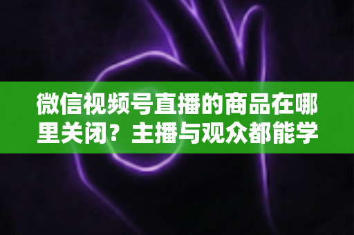 微信视频号直播的商品在哪里关闭？主播与观众都能学会的直播间商品展示关闭全流程指南