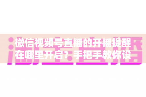 微信视频号直播的开播提醒在哪里开启？手把手教你设置，不错过任何一场精彩直播