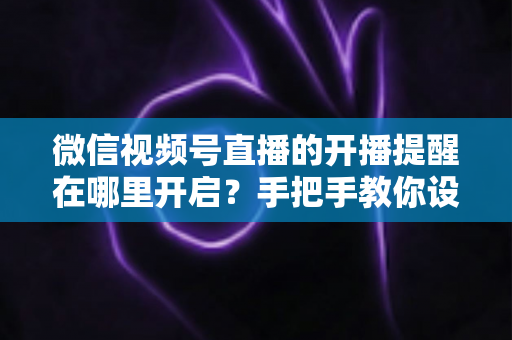 微信视频号直播的开播提醒在哪里开启？手把手教你设置，不错过任何一场精彩直播