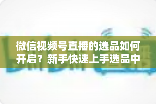微信视频号直播的选品如何开启?新手快速上手选品中心与带货全攻略 微信视频号直播的选品如何开启?新手快速上手选品中心与带货全攻略