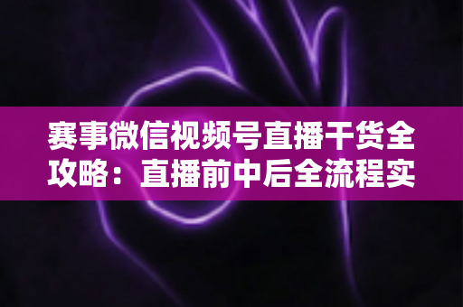 赛事微信视频号直播干货全攻略:直播前中后全流程实战技巧,助你打造高人气赛事直播间 赛事微信视频号直播干货全攻略:直播前中后全流程实战技巧,助你打造高人气赛事直播间