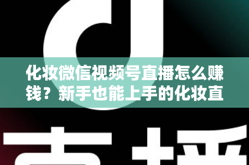 化妆微信视频号直播怎么赚钱?新手也能上手的化妆直播变现全攻略 化妆微信视频号直播怎么赚钱?新手也能上手的化妆直播变现全攻略