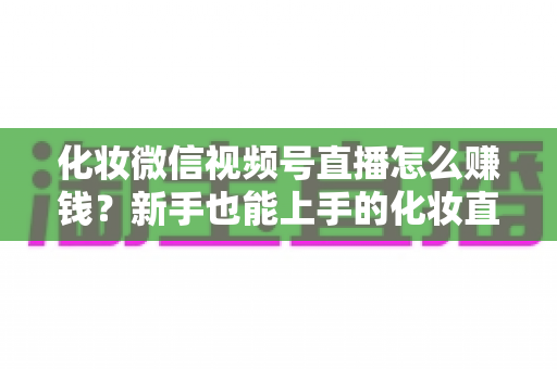 化妆微信视频号直播怎么赚钱？新手也能上手的化妆直播变现全攻略
