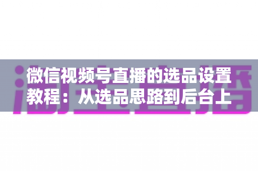 微信视频号直播的选品设置教程:从选品思路到后台上架的完整实战指南 微信视频号直播的选品设置教程:从选品思路到后台上架的完整实战指南