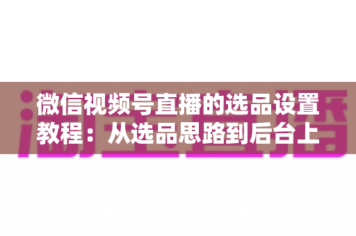 微信视频号直播的选品设置教程：从选品思路到后台上架的完整实战指南