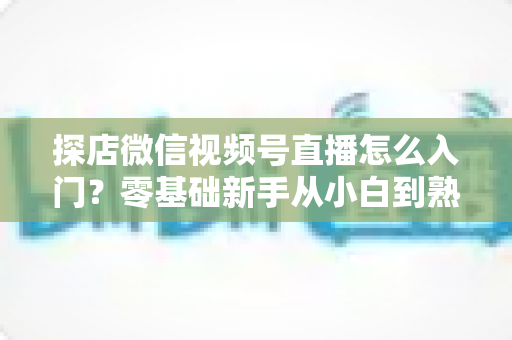 探店微信视频号直播怎么入门?零基础新手从小白到熟手的完整实战指南 探店微信视频号直播怎么入门?零基础新手从小白到熟手的完整实战指南