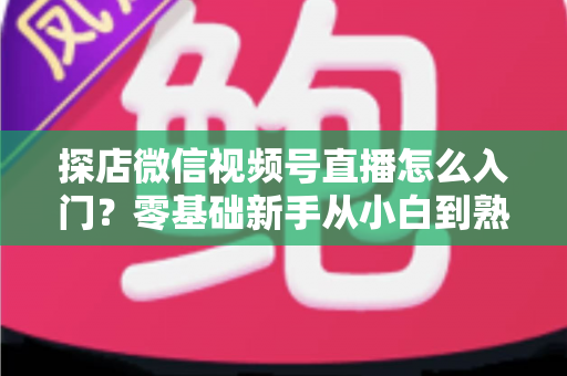 探店微信视频号直播怎么入门？零基础新手从小白到熟手的完整实战指南