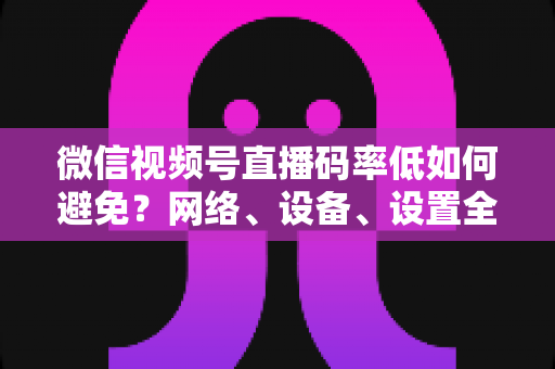 微信视频号直播码率低如何避免?网络、设备、设置全维度优化实战指南 微信视频号直播码率低如何避免?网络、设备、设置全维度优化实战指南