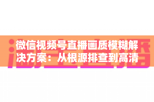 微信视频号直播画质模糊解决方案:从根源排查到高清呈现的完整实战指南 微信视频号直播画质模糊解决方案:从根源排查到高清呈现的完整实战指南