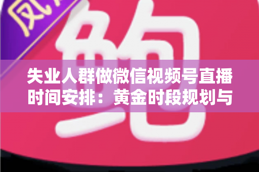 失业人群做微信视频号直播时间安排:黄金时段规划与可持续开播计划全指南 失业人群做微信视频号直播时间安排:黄金时段规划与可持续开播计划全指南