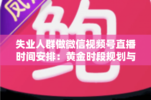 失业人群做微信视频号直播时间安排:黄金时段规划与可持续开播计划全指南 失业人群做微信视频号直播时间安排:黄金时段规划与可持续开播计划全指南