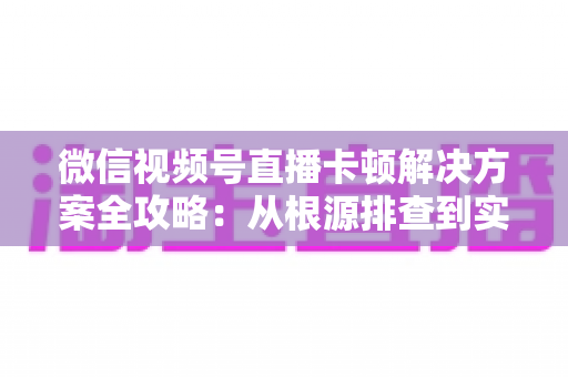 微信视频号直播卡顿解决方案全攻略:从根源排查到实操优化,让您的直播流畅不掉线 微信视频号直播卡顿解决方案全攻略:从根源排查到实操优化,让您的直播流畅不掉线