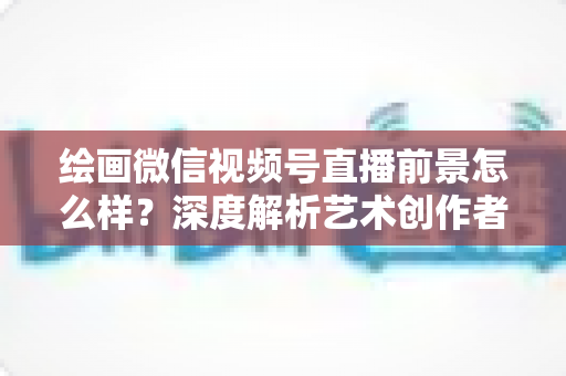 绘画微信视频号直播前景怎么样？深度解析艺术创作者的直播新机遇与变现路径