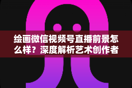 绘画微信视频号直播前景怎么样？深度解析艺术创作者的直播新机遇与变现路径