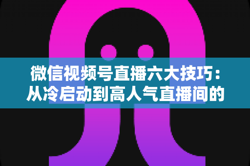 微信视频号直播六大技巧：从冷启动到高人气直播间的实战进阶指南