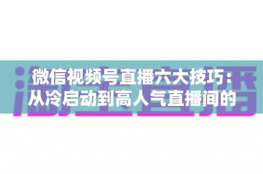 微信视频号直播六大技巧：从冷启动到高人气直播间的实战进阶指南