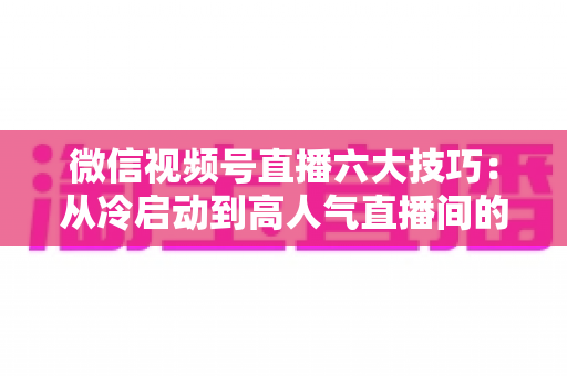 微信视频号直播六大技巧：从冷启动到高人气直播间的实战进阶指南