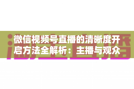 微信视频号直播的清晰度开启方法全解析:主播与观众都必须掌握的高清直播设置指南 微信视频号直播的清晰度开启方法全解析:主播与观众都必须掌握的高清直播设置指南