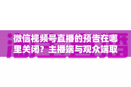 微信视频号直播的预告在哪里关闭?主播端与观众端取消直播预告的超详细实用指南 微信视频号直播的预告在哪里关闭?主播端与观众端取消直播预告的超详细实用指南
