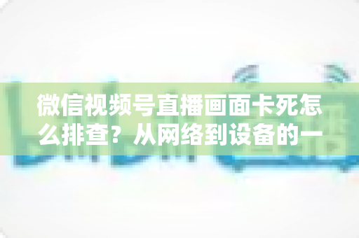 微信视频号直播画面卡死怎么排查？从网络到设备的一站式排查与解决指南