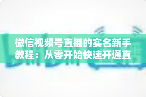 微信视频号直播的实名新手教程:从零开始快速开通直播权限的完整指南 微信视频号直播的实名新手教程:从零开始快速开通直播权限的完整指南
