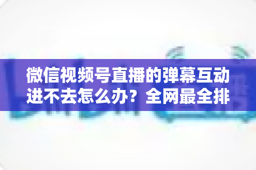 微信视频号直播的弹幕互动进不去怎么办？全网最全排查攻略与实用解决技巧一文学会