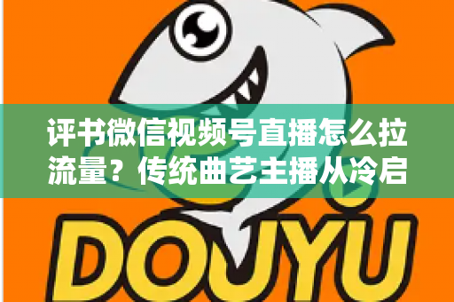 评书微信视频号直播怎么拉流量？传统曲艺主播从冷启动到稳定涨粉的实战引流全攻略