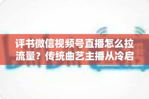 评书微信视频号直播怎么拉流量？传统曲艺主播从冷启动到稳定涨粉的实战引流全攻略