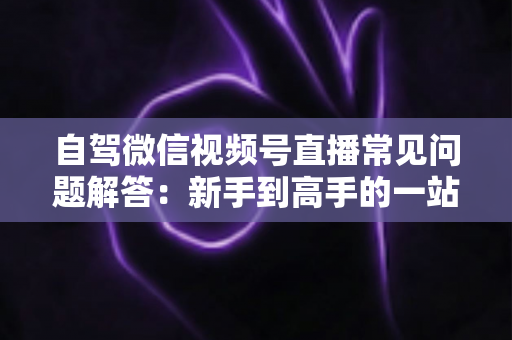 自驾微信视频号直播常见问题解答:新手到高手的一站式实战指南 自驾微信视频号直播常见问题解答:新手到高手的一站式实战指南
