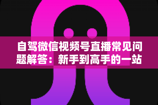 自驾微信视频号直播常见问题解答：新手到高手的一站式实战指南